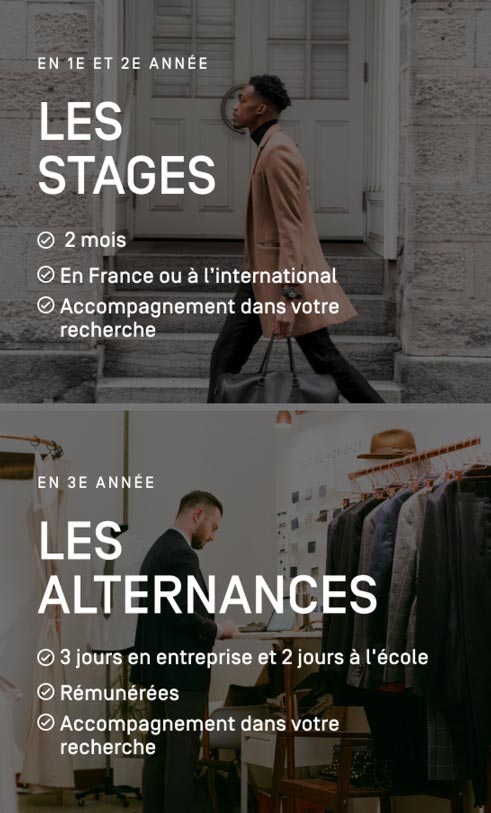 En 1e et 2e année : Les stages : 2 mois, En France ou à l’international, Accompagnement dans votre recherche  En 3e année : Les alternances : 3 jours en entreprise et 2 jours à l'école, Rémunérées, Accompagnement dans votre recherche